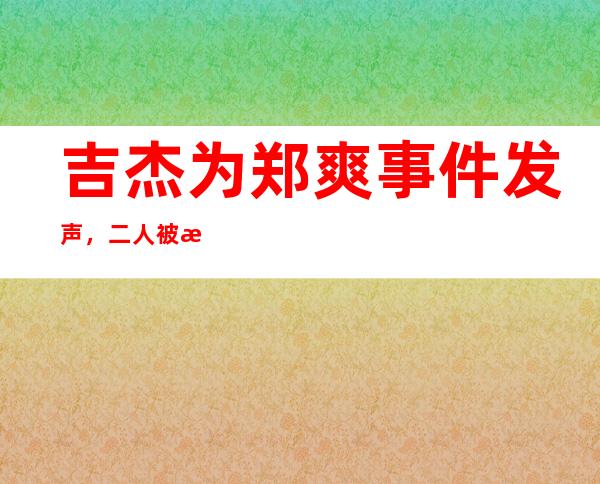 吉杰为郑爽事件发声，二人被曝居然存在这层关系！