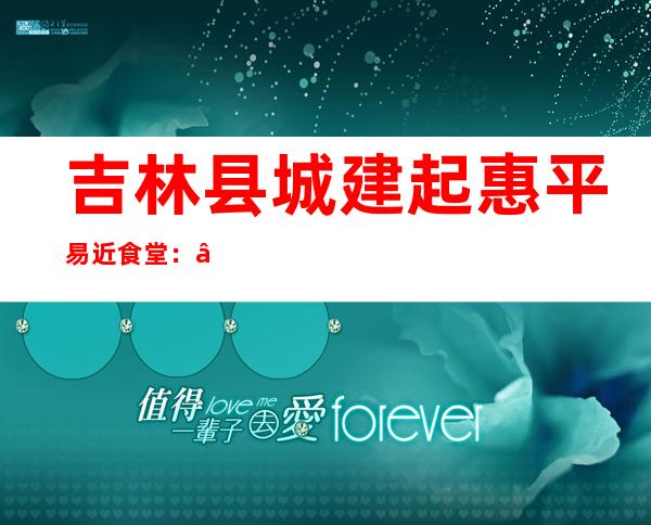 吉林县城建起惠平易近食堂：“舌尖上”的养老热胃又热心