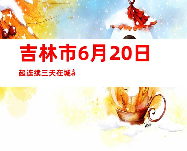 吉林市6月20日起连续三天在城区范围开展全域核酸检测