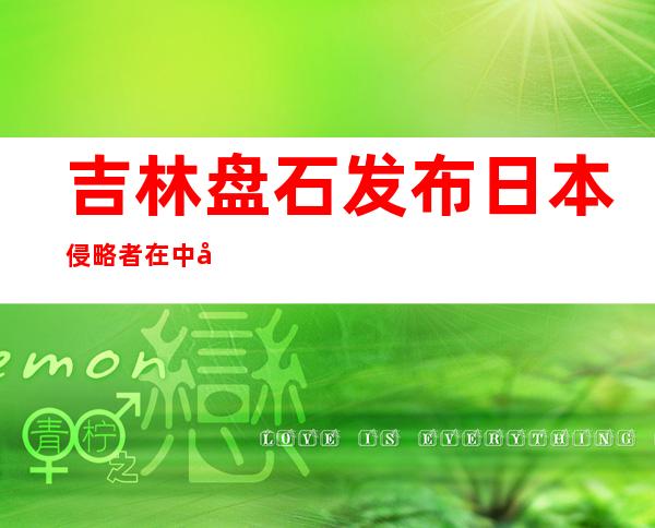 吉林盘石发布日本侵略者在中国东北施行奴化教诲最新证据