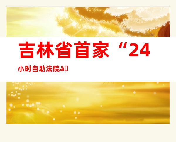 吉林省首家“24小时自助法院”正式运行