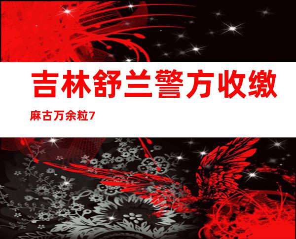 吉林舒兰警方收缴麻古万余粒 7名犯罪嫌疑人落网