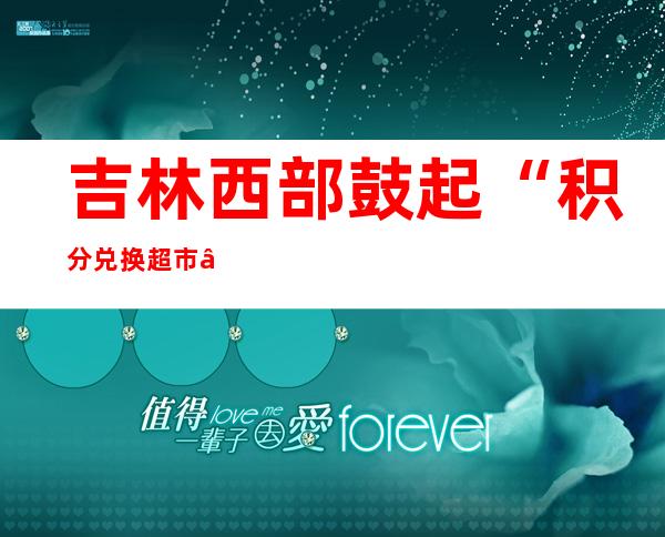 吉林西部鼓起“积分兑换超市”：农夫攒积分换来墟落新民风