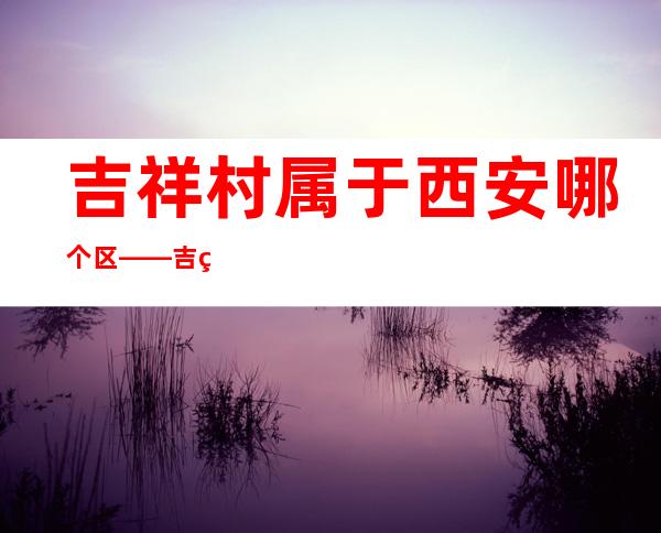 吉祥村属于西安哪个区——吉祥村多少钱玩一次?