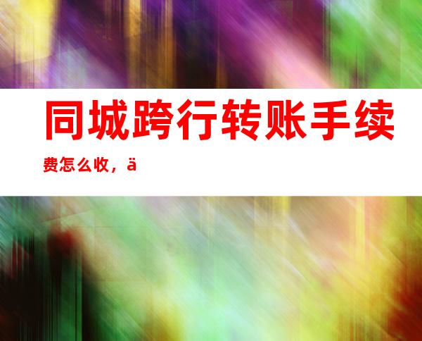 同城跨行转账手续费怎么收，不同转账方式下转账手续费是多少？