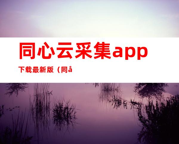 同心云采集app下载最新版（同心云最新app官方下载）