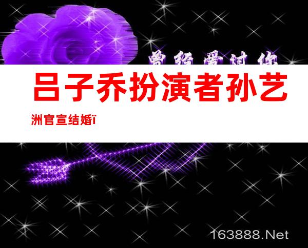 吕子乔扮演者孙艺洲官宣结婚，网友：原来他才是《爱情公寓》赢家！