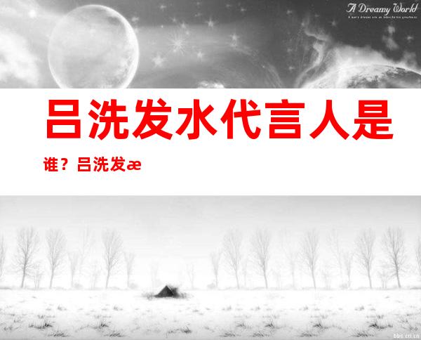 吕洗发水代言人是谁？吕洗发水2018代言人