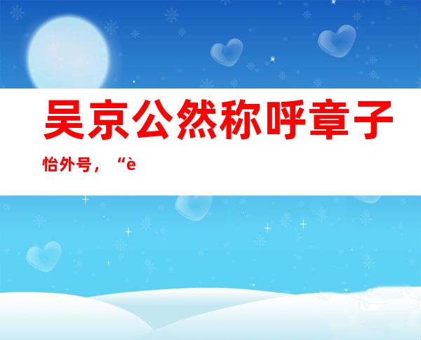 吴京公然称呼章子怡外号，“胖妞”是在说章子怡胖吗？