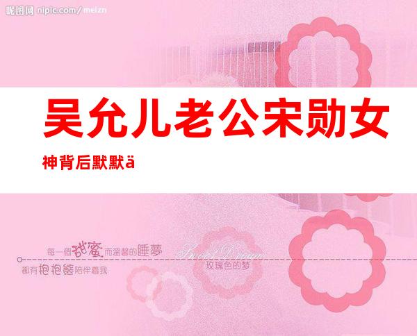 吴允儿老公宋勋      女神背后默默付出的男人