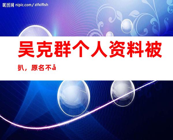 吴克群个人资料被扒，原名不叫吴克群？