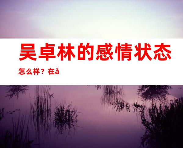 吴卓林的感情状态怎么样？在娱乐圈里也不算美的明星！