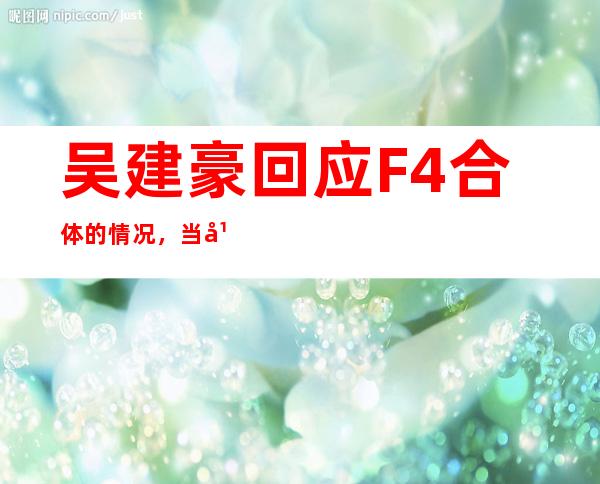 吴建豪回应F4合体的情况，当年F4为什么会解散不合体呢？