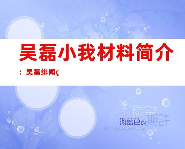 吴磊小我 材料 简介：吴磊绯闻父友及小我 阅历 ,吴磊影望做品