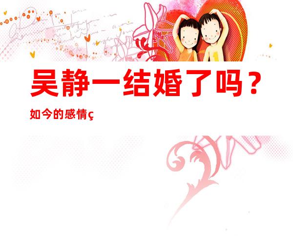 吴静一结婚了吗？如今的感情生活怎么样？