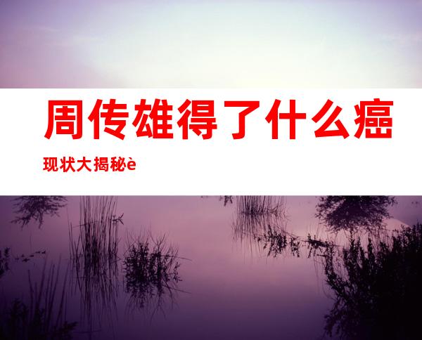 周传雄得了什么癌 现状大揭秘这些年他究竟经历了什么