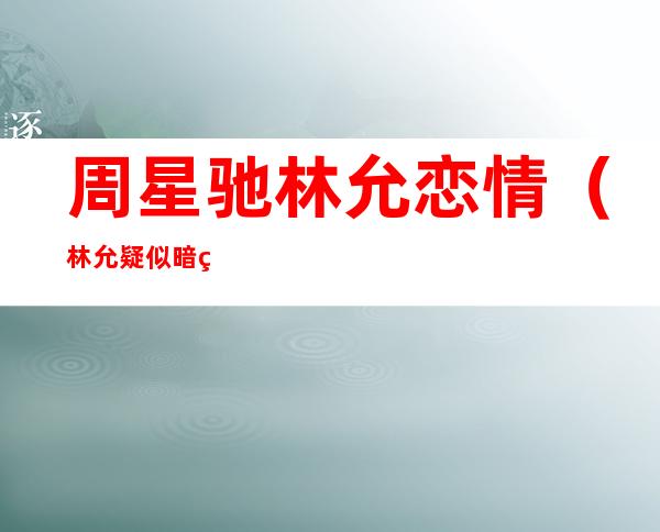 周星驰林允恋情（林允疑似暗示周星驰娶她，曾亲自坐飞机到日本一起吃饭，什么情况）