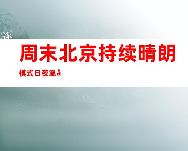 周末北京持续晴朗模式 日夜温差仍超10℃迟早需注重添衣