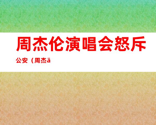 周杰伦演唱会怒斥公安（周杰伦那个公安滚出去）