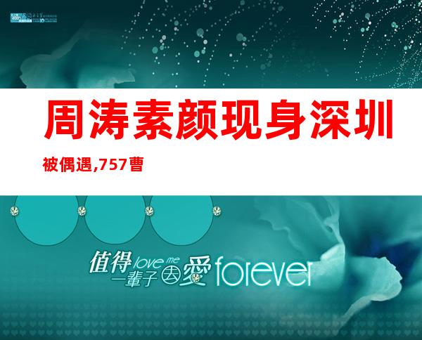 周涛素颜现身深圳被偶遇,757曹冲称象77饿工()下77（周涛素颜出镜与王为念）