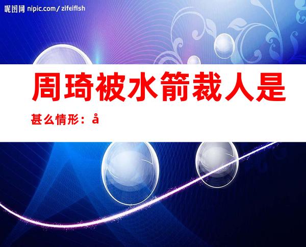 周琦被水箭裁人 是甚么情形 ：周琦被裁缘故原由 是甚么贴晓