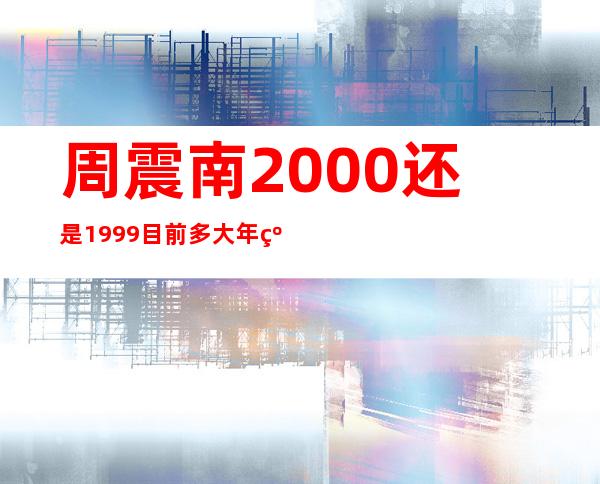 周震南2000还是1999 目前多大年级真实年龄遭深扒