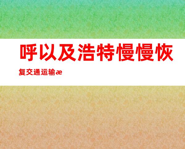 呼以及浩特慢慢恢复交通运输服务以及邮政快递业