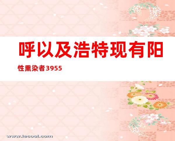 呼以及浩特现有阳性熏染者3955例 中、高危害区增至551个