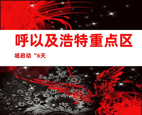 呼以及浩特重点区域启动“6天3检” 力争快速“捞干筛净”零散隐匿沾染源