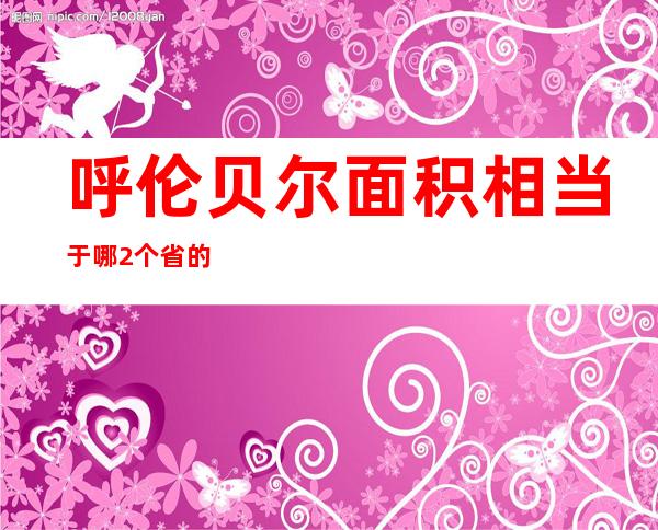 呼伦贝尔面积相当于哪2个省的面积（呼伦贝尔面积多少万平方公里）