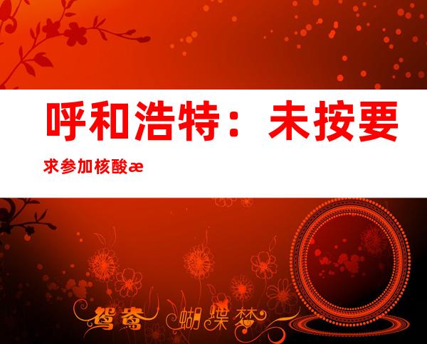 呼和浩特：未按要求参加核酸检测人员将被赋弹窗，不得进入公共场所