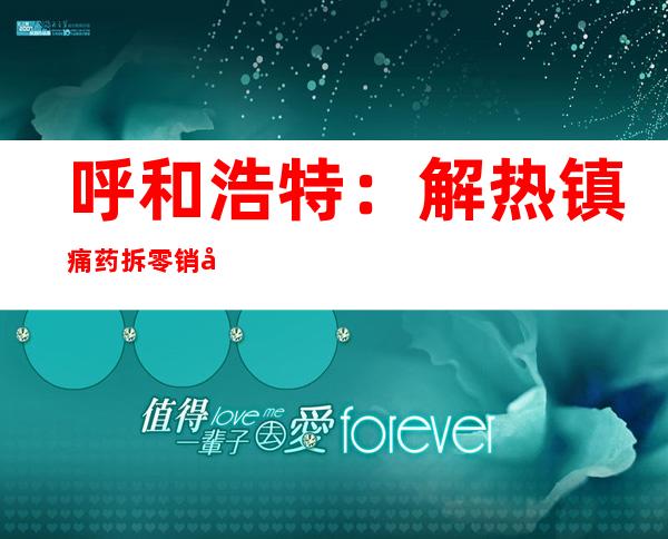 呼和浩特：解热镇痛药拆零销售 单人单次购买不超3天药量