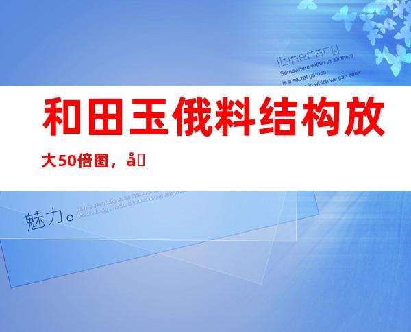 和田玉俄料结构放大50倍图，和田玉和俄料的结构区别图