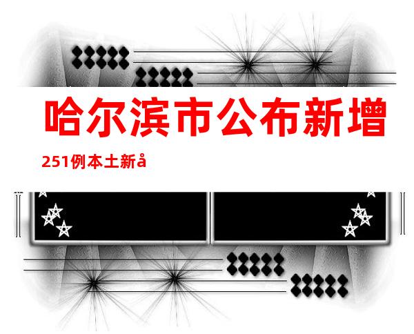 哈尔滨市公布新增251例本土新冠病毒阳性感染者信息