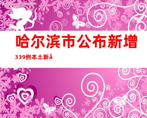 哈尔滨市公布新增339例本土新冠病毒阳性感染者信息