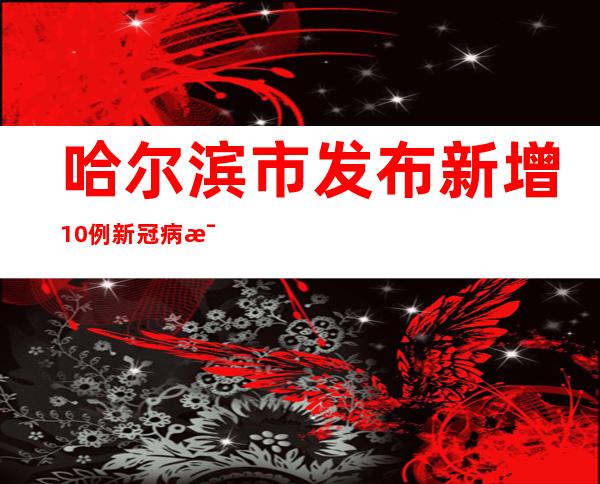 哈尔滨市发布新增10例新冠病毒阳性熏染者信息及勾当轨迹