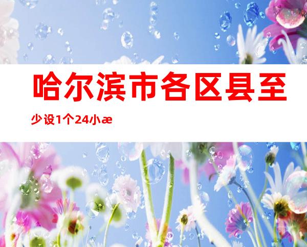 哈尔滨市各区县至少设1个24小时核酸检测点