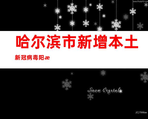 哈尔滨市新增本土新冠病毒阳性感染者170例