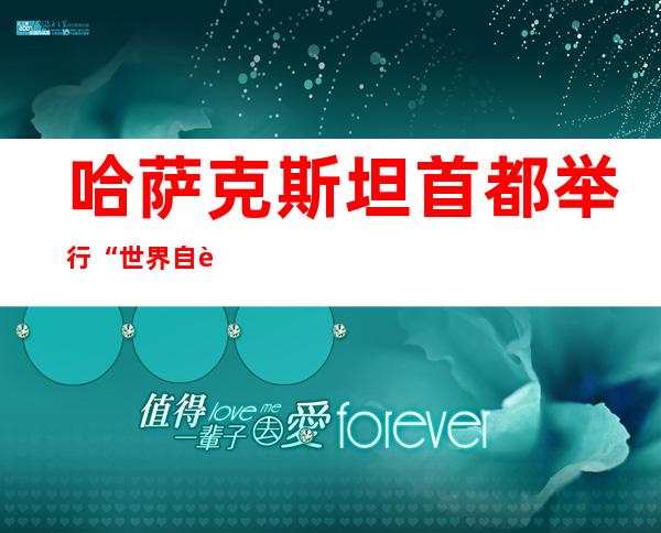 哈萨克斯坦首都举行“世界自行车日”骑行活动