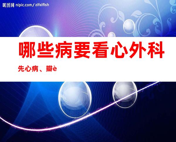 哪些病要看心外科先心病、瓣膜病、动脉瘤、夹层