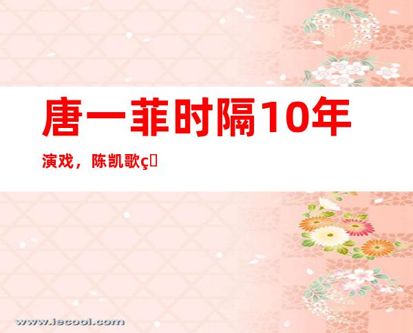 唐一菲时隔10年演戏，陈凯歌的评价是不是太真实？唐一菲怎么不是赤裸战士的女主角