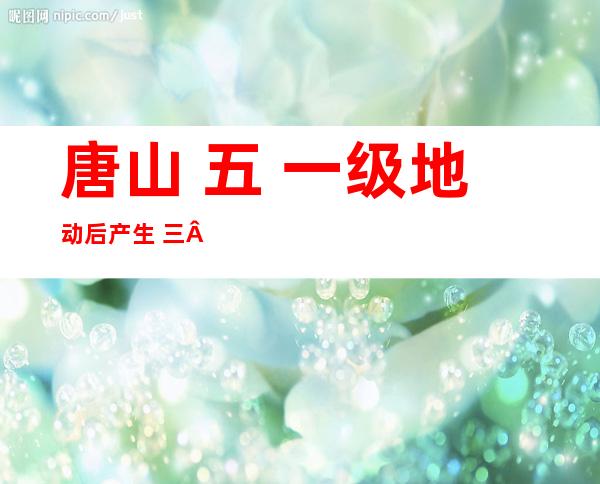 唐山 五. 一级地动 后产生  三 三个余震 远期产生  五级以上地动 否能性没有年夜 