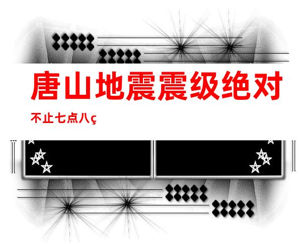 唐山地震震级绝对不止七点八级应当在八点五级以上（唐山地震震级和汶川震级）