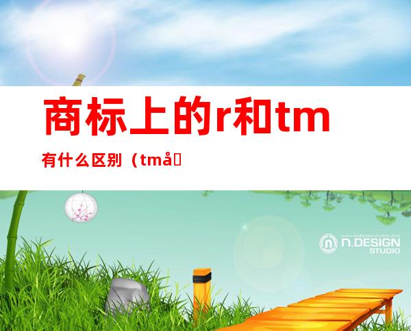 商标上的r和tm有什么区别（tm和r商标哪个最放心用）