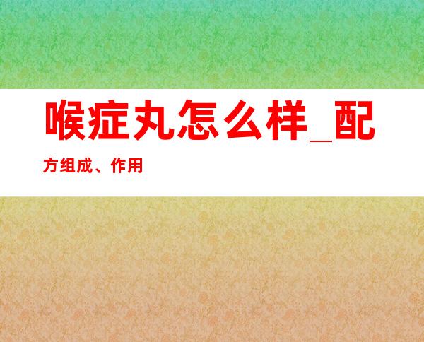 喉症丸怎么样_配方组成、作用功效副作用、用量用法