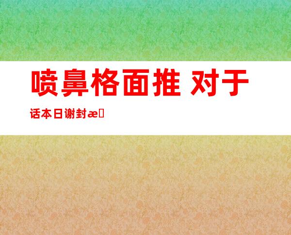 喷鼻 格面推 对于话本日 谢封 晨陈北海或者成会议热点 话题