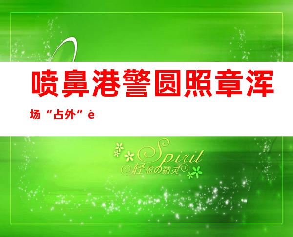 喷鼻 港警圆照章浑场“占外” 西欧  对于不法 聚会会议 亦没有脚硬