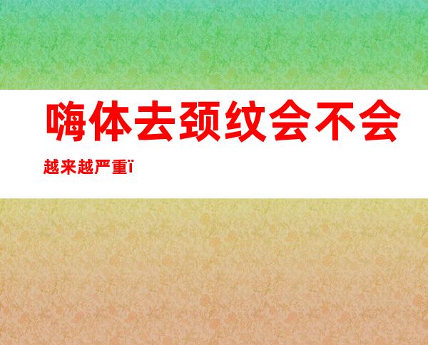 嗨体去颈纹会不会越来越严重（嗨体颈纹3次能维持多久）