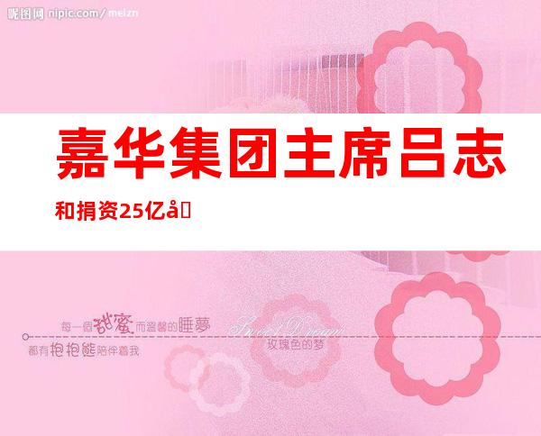 嘉华集团主席吕志和捐资2.5亿元人民币助力上海交大“张江科学园”发展