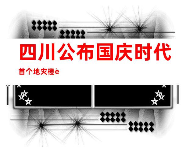 四川公布国庆时代首个地灾橙色预警